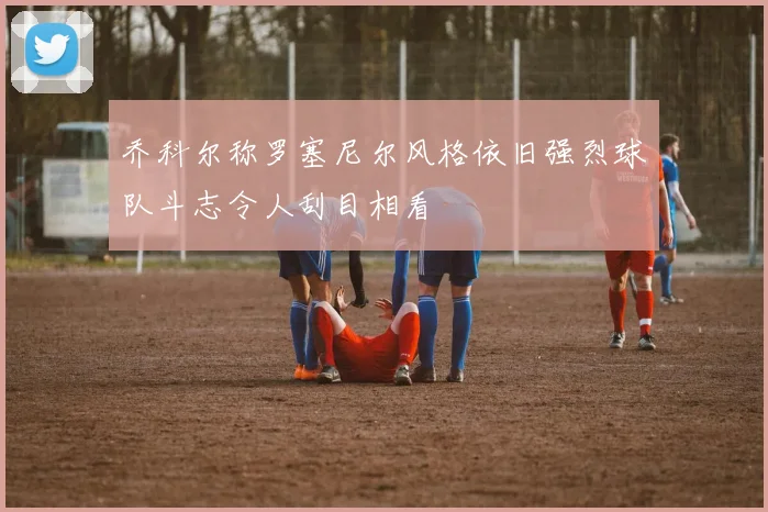乔科尔称罗塞尼尔风格依旧强烈球队斗志令人刮目相看