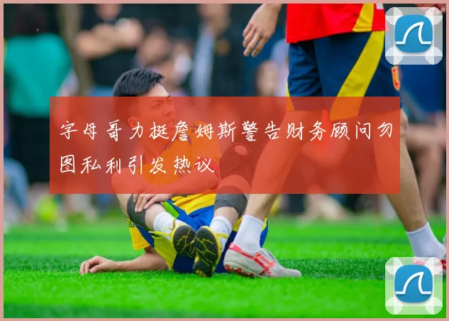 字母哥力挺詹姆斯警告财务顾问勿图私利引发热议