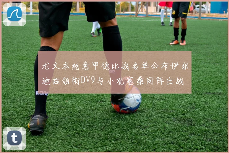 尤文本轮意甲德比战名单公布伊尔迪兹领衔DV9与小孔塞桑同阵出战