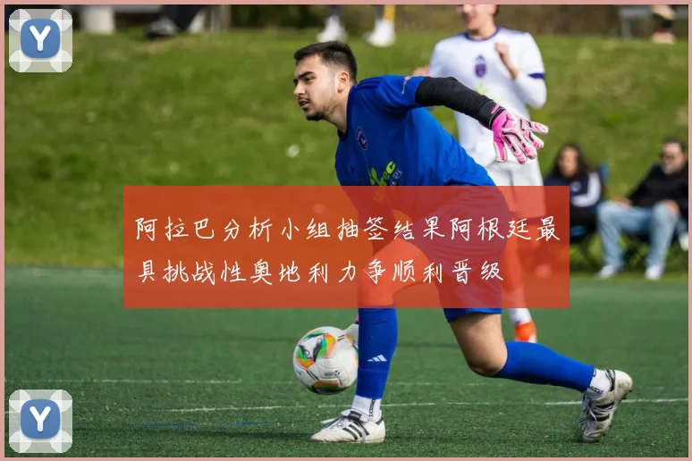 阿拉巴分析小组抽签结果阿根廷最具挑战性奥地利力争顺利晋级