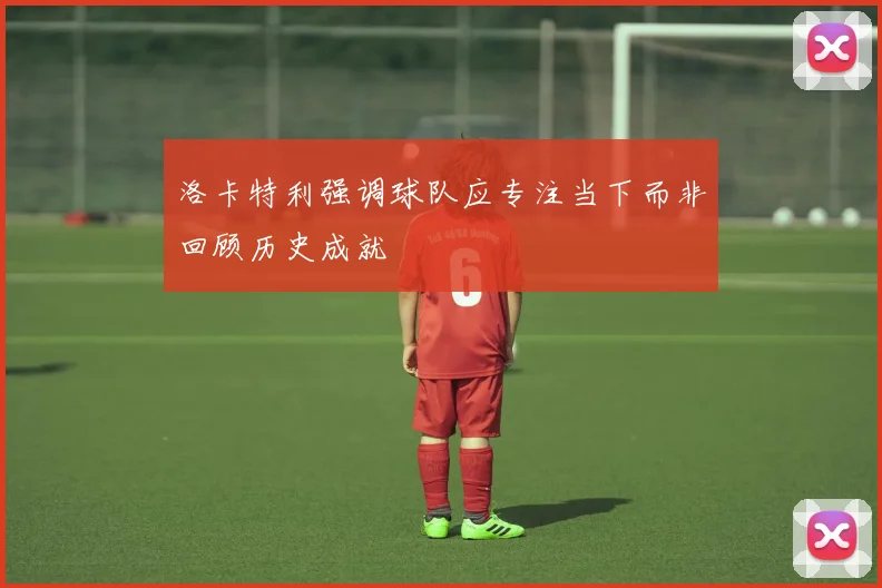 洛卡特利强调球队应专注当下而非回顾历史成就