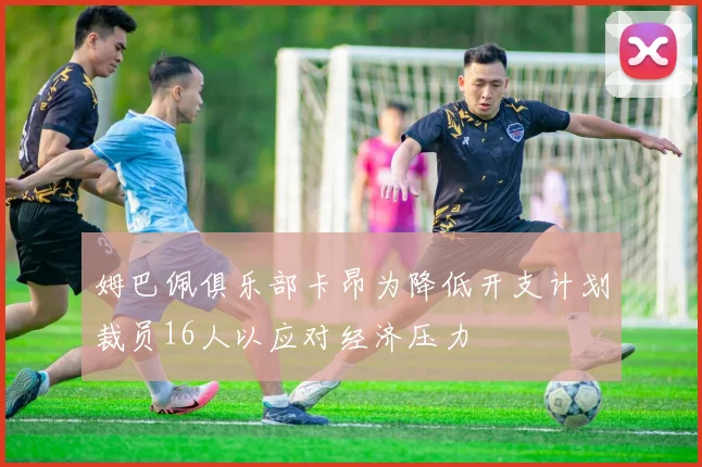 姆巴佩俱乐部卡昂为降低开支计划裁员16人以应对经济压力
