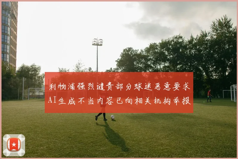 利物浦强烈谴责部分球迷恶意要求AI生成不当内容已向相关机构举报
