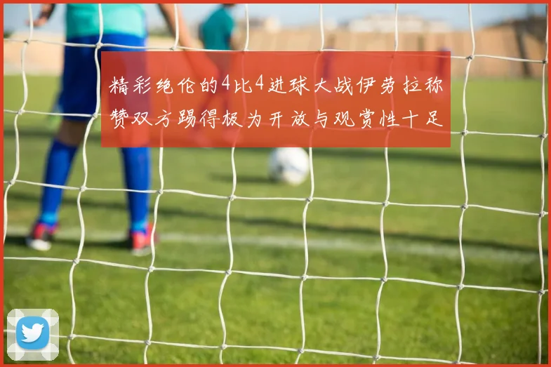 精彩绝伦的4比4进球大战伊劳拉称赞双方踢得极为开放与观赏性十足
