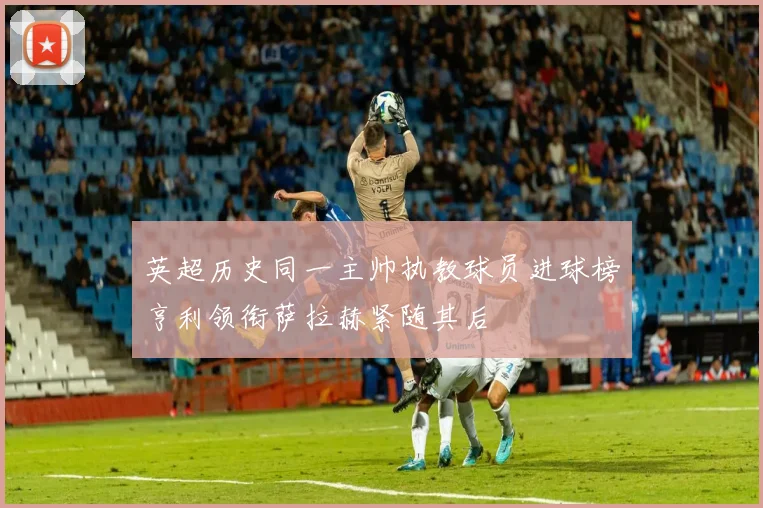 英超历史同一主帅执教球员进球榜亨利领衔萨拉赫紧随其后