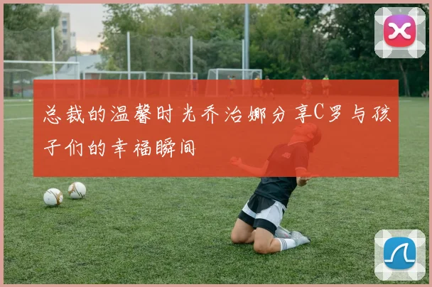 总裁的温馨时光乔治娜分享C罗与孩子们的幸福瞬间