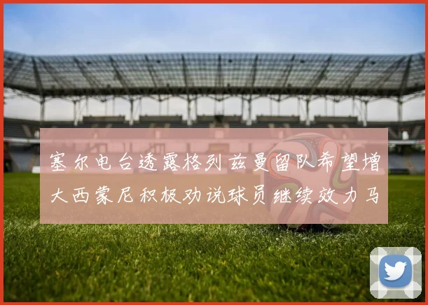 塞尔电台透露格列兹曼留队希望增大西蒙尼积极劝说球员继续效力马竞