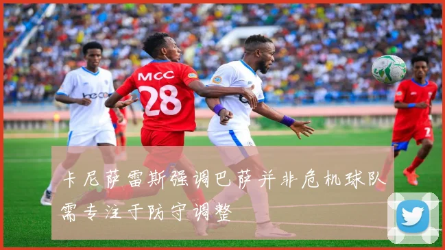 卡尼萨雷斯强调巴萨并非危机球队需专注于防守调整