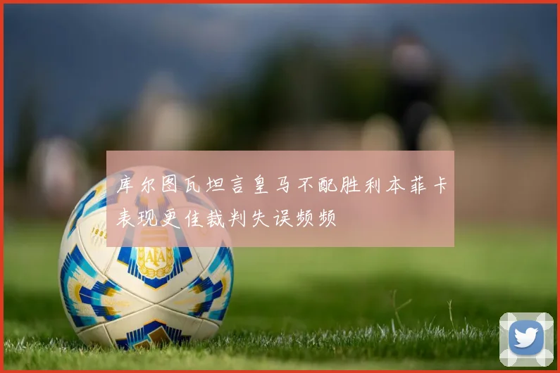 库尔图瓦坦言皇马不配胜利本菲卡表现更佳裁判失误频频