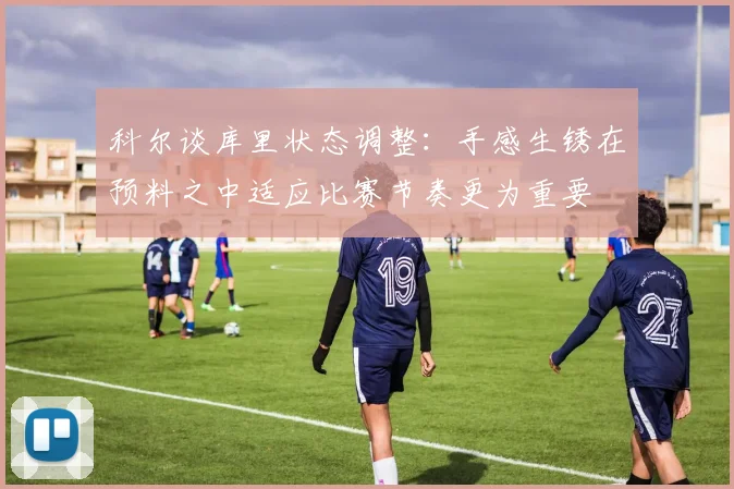 科尔谈库里状态调整：手感生锈在预料之中适应比赛节奏更为重要