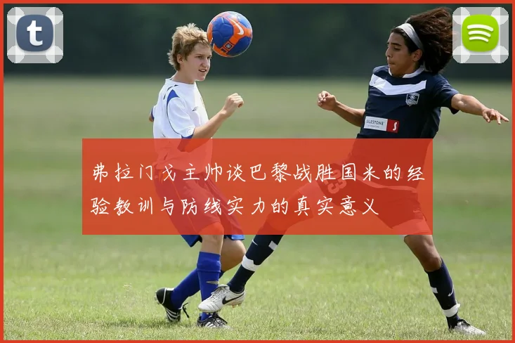 弗拉门戈主帅谈巴黎战胜国米的经验教训与防线实力的真实意义