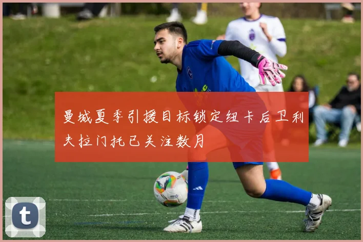 曼城夏季引援目标锁定纽卡后卫利夫拉门托已关注数月