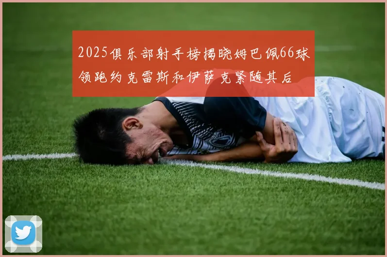 2025俱乐部射手榜揭晓姆巴佩66球领跑约克雷斯和伊萨克紧随其后