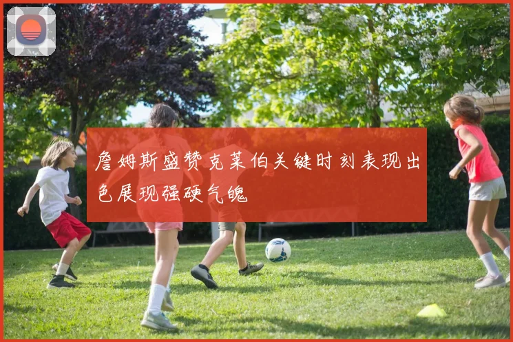 詹姆斯盛赞克莱伯关键时刻表现出色展现强硬气魄