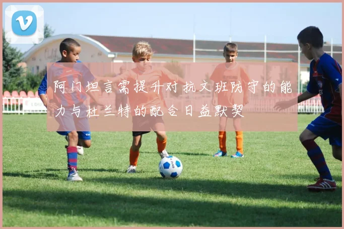 阿门坦言需提升对抗文班防守的能力与杜兰特的配合日益默契