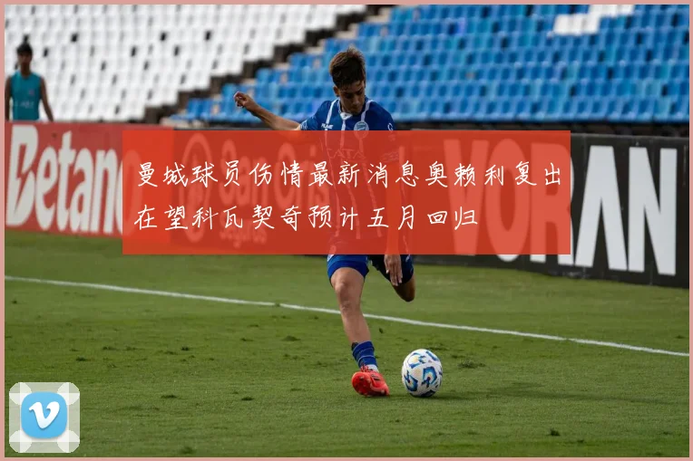 曼城球员伤情最新消息奥赖利复出在望科瓦契奇预计五月回归