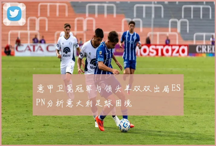 意甲卫冕冠军与领头羊双双出局ESPN分析意大利足球困境