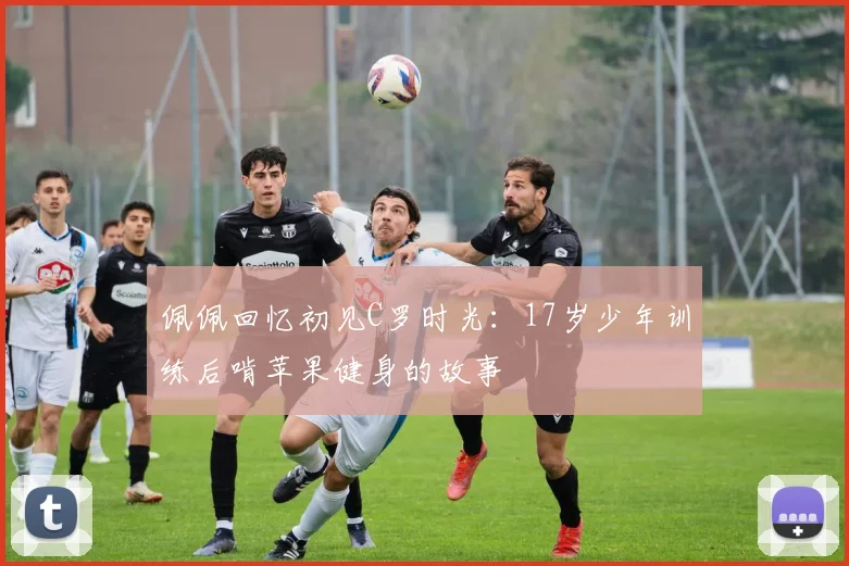 佩佩回忆初见C罗时光：17岁少年训练后啃苹果健身的故事