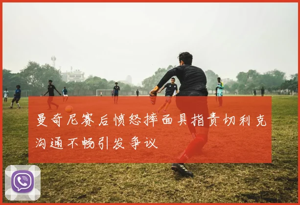 曼奇尼赛后愤怒摔面具指责切利克沟通不畅引发争议