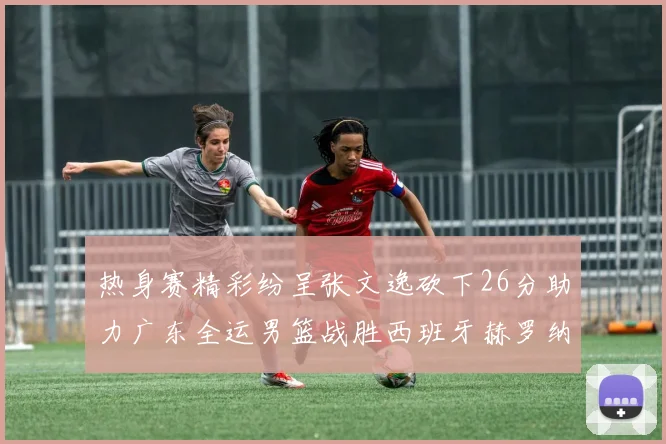 热身赛精彩纷呈张文逸砍下26分助力广东全运男篮战胜西班牙赫罗纳队