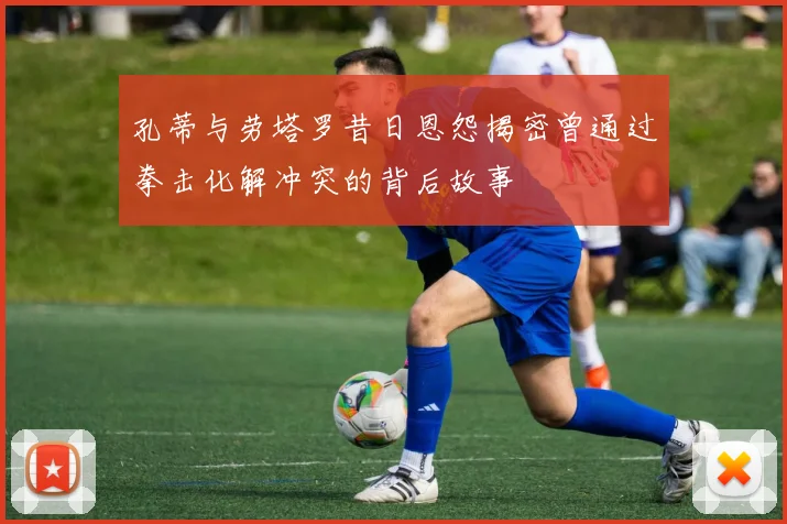 孔蒂与劳塔罗昔日恩怨揭密曾通过拳击化解冲突的背后故事