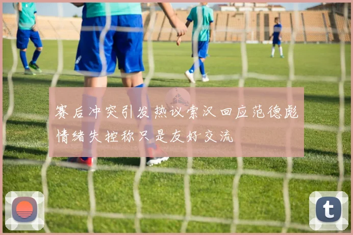 赛后冲突引发热议索汉回应范德彪情绪失控称只是友好交流
