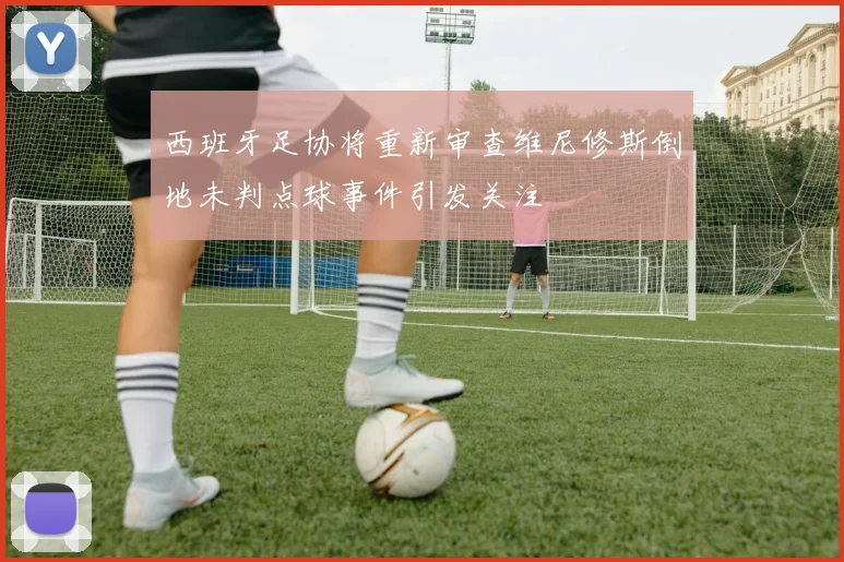 西班牙足协将重新审查维尼修斯倒地未判点球事件引发关注