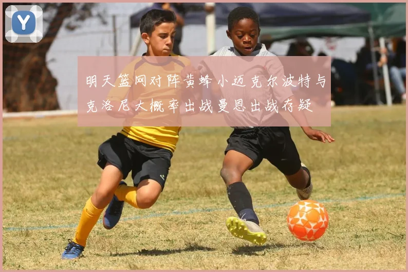 明天篮网对阵黄蜂小迈克尔波特与克洛尼大概率出战曼恩出战存疑