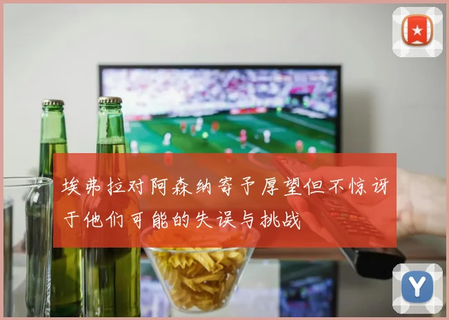 埃弗拉对阿森纳寄予厚望但不惊讶于他们可能的失误与挑战