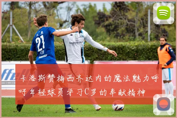 卡洛斯赞梅西齐达内的魔法魅力呼吁年轻球员学习C罗的奉献精神