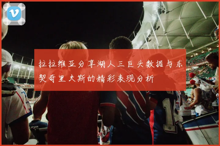 拉拉维亚分享湖人三巨头数据与东契奇里夫斯的精彩表现分析