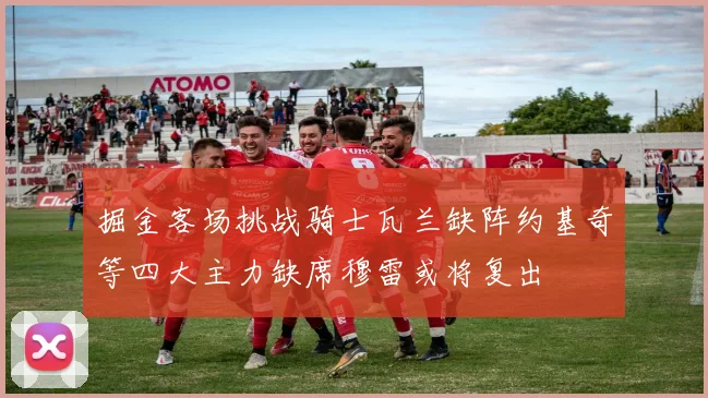 掘金客场挑战骑士瓦兰缺阵约基奇等四大主力缺席穆雷或将复出