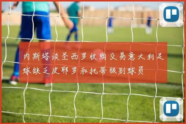 内斯塔谈圣西罗收购交易意大利足球缺乏皮耶罗和托蒂级别球员