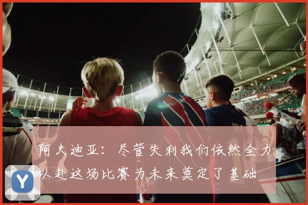 阿夫迪亚：尽管失利我们依然全力以赴这场比赛为未来奠定了基础