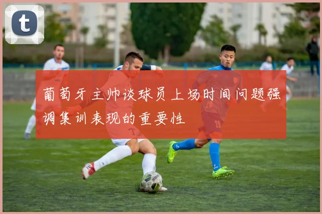 葡萄牙主帅谈球员上场时间问题强调集训表现的重要性