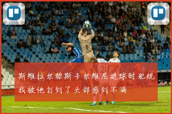 斯维拉尔称斯卡尔维尼进球时犯规我被他打到了头部感到不满