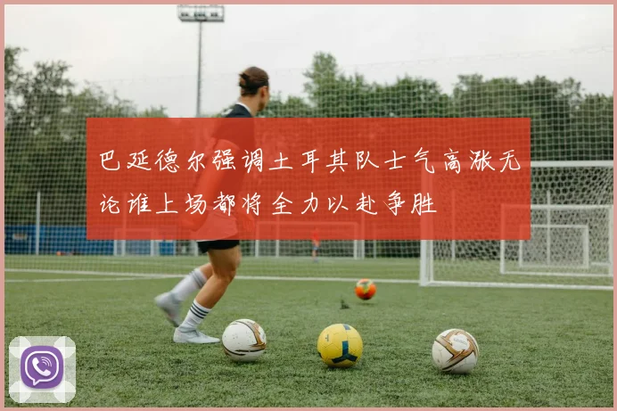 巴延德尔强调土耳其队士气高涨无论谁上场都将全力以赴争胜