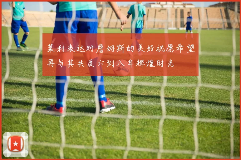 莱利表达对詹姆斯的美好祝愿希望再与其共度六到八年辉煌时光