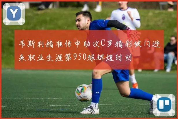 韦斯利精准传中助攻C罗精彩破门迎来职业生涯第950球辉煌时刻
