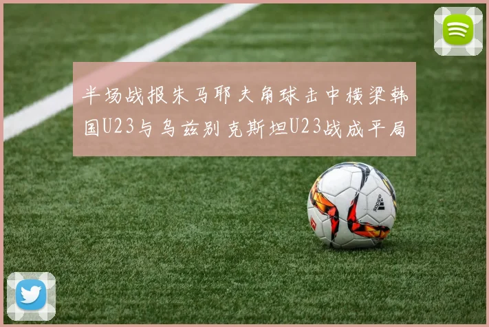 半场战报朱马耶夫角球击中横梁韩国U23与乌兹别克斯坦U23战成平局