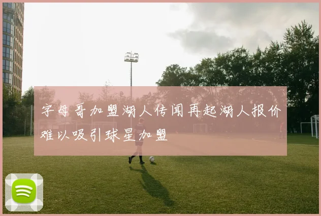 字母哥加盟湖人传闻再起湖人报价难以吸引球星加盟