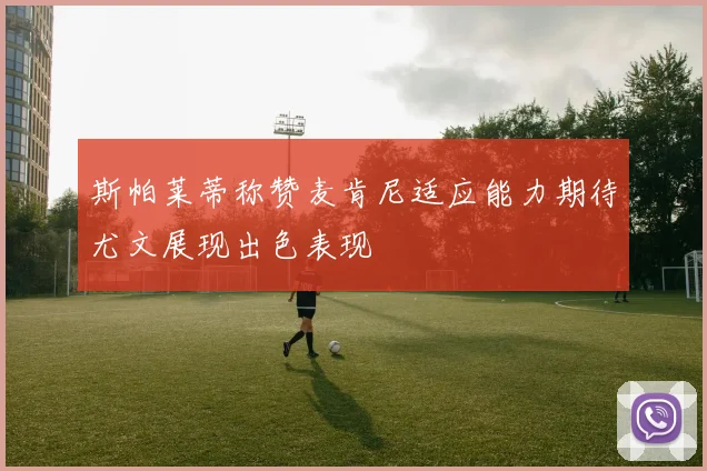 斯帕莱蒂称赞麦肯尼适应能力期待尤文展现出色表现