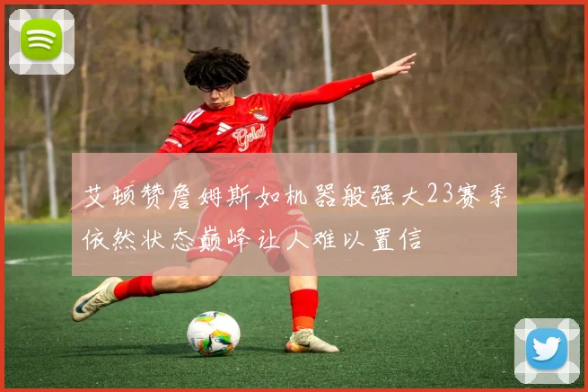 艾顿赞詹姆斯如机器般强大23赛季依然状态巅峰让人难以置信