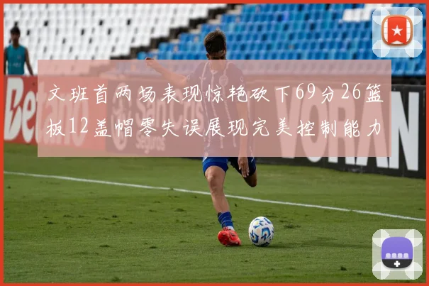 文班首两场表现惊艳砍下69分26篮板12盖帽零失误展现完美控制能力