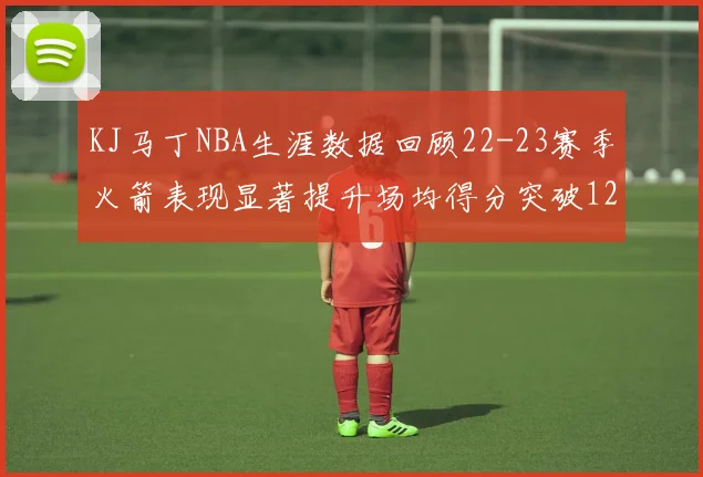 KJ马丁NBA生涯数据回顾22-23赛季火箭表现显著提升场均得分突破12分