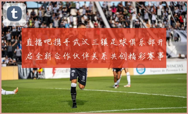 直播吧携手武汉三镇足球俱乐部开启全新合作伙伴关系共创精彩赛事体验