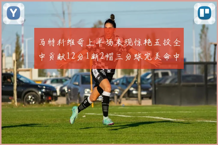 马特科维奇上半场表现惊艳五投全中贡献12分1断2帽三分球完美命中